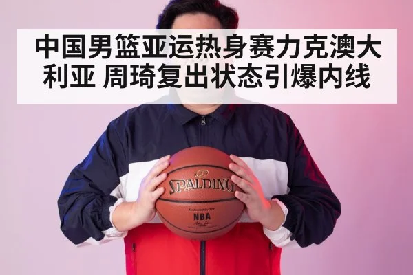 中国男篮亚运热身赛力克澳大利亚 周琦复出状态引爆内线